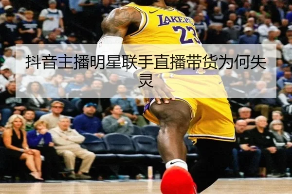 抖音主播明星联手直播带货为何失灵
